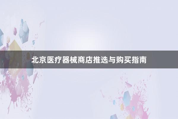 北京医疗器械商店推选与购买指南