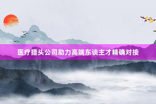 医疗猎头公司助力高端东谈主才精确对接
